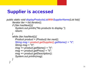 Supplier is accessed
public static void displayProductsListWithSupplierName(List list){
     Iterator iter = list.iterator();
     if (!iter.hasNext()){
         System.out.println("No products to display.");
         return;
     }
     while (iter.hasNext()){
         Product product = (Product) iter.next();
         String msg = product.getSupplier().getName() + "t";
         String msg = "t";
         msg += product.getName() + "t";
         msg += product.getPrice() + "t";
         msg += product.getDescription();
         System.out.println(msg);
     }
  }
                                                                     31
 