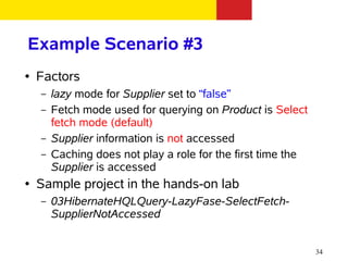 Example Scenario #3
●   Factors
    –   lazy mode for Supplier set to “false”
    –   Fetch mode used for querying on Product is Select
        fetch mode (default)
    –   Supplier information is not accessed
    –   Caching does not play a role for the first time the
        Supplier is accessed
●   Sample project in the hands-on lab
    –   03HibernateHQLQuery-LazyFase-SelectFetch-
        SupplierNotAccessed


                                                              34
 