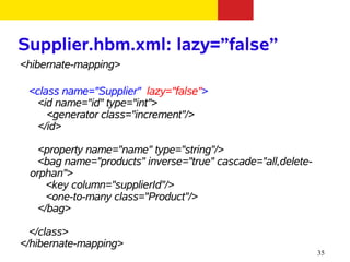 Supplier.hbm.xml: lazy=”false”
<hibernate-mapping>

 <class name="Supplier" lazy="false">
   <id name="id" type="int">
     <generator class="increment"/>
   </id>

   <property name="name" type="string"/>
   <bag name="products" inverse="true" cascade="all,delete-
 orphan">
     <key column="supplierId"/>
     <one-to-many class="Product"/>
   </bag>

  </class>
</hibernate-mapping>
                                                              35
 