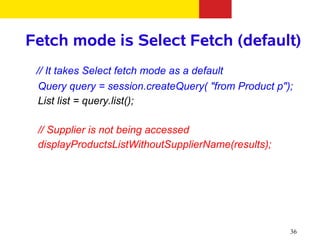Fetch mode is Select Fetch (default)
 // It takes Select fetch mode as a default
  Query query = session.createQuery( "from Product p");
  List list = query.list();

 // Supplier is not being accessed
 displayProductsListWithoutSupplierName(results);




                                                      36
 