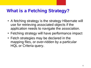 What is a Fetching Strategy?
●   A fetching strategy is the strategy Hibernate will
    use for retrieving associated objects if the
    application needs to navigate the association.
●   Fetching strategy will have performance impact
●   Fetch strategies may be declared in the
    mapping files, or over-ridden by a particular
    HQL or Criteria query.




                                                     4
 