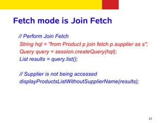 Fetch mode is Join Fetch
 // Perform Join Fetch
  String hql = "from Product p join fetch p.supplier as s";
  Query query = session.createQuery(hql);
  List results = query.list();

 // Supplier is not being accessed
 displayProductsListWithoutSupplierName(results);




                                                              43
 