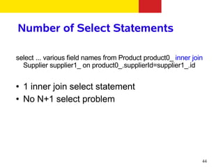 Number of Select Statements

select ... various field names from Product product0_ inner join
  Supplier supplier1_ on product0_.supplierId=supplier1_.id

●   1 inner join select statement
●   No N+1 select problem




                                                               44
 