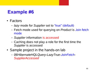 Example #6
●   Factors
    –   lazy mode for Supplier set to “true” (default)
    –   Fetch mode used for querying on Product is Join fetch
        mode
    –   Supplier information is accessed
    –   Caching does not play a role for the first time the
        Supplier is accessed
●   Sample project in the hands-on lab
    –   06HibernateHQLQuery-LazyTrue-JoinFetch-
        SupplierAccessed


                                                           46
 