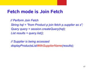 Fetch mode is Join Fetch
 // Perform Join Fetch
  String hql = "from Product p join fetch p.supplier as s";
  Query query = session.createQuery(hql);
  List results = query.list();

 // Supplier is being accessed
 displayProductsListWithSupplierName(results);




                                                              47
 