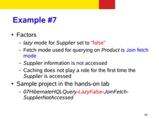 Example #7
●   Factors
    –   lazy mode for Supplier set to “false”
    –   Fetch mode used for querying on Product is Join fetch
        mode
    –   Supplier information is not accessed
    –   Caching does not play a role for the first time the
        Supplier is accessed
●   Sample project in the hands-on lab
    –   07HibernateHQLQuery-LazyFalse-JoinFetch-
        SupplierNotAccessed


                                                           50
 