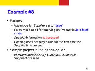 Example #8
●   Factors
    –   lazy mode for Supplier set to “false”
    –   Fetch mode used for querying on Product is Join fetch
        mode
    –   Supplier information is accessed
    –   Caching does not play a role for the first time the
        Supplier is accessed
●   Sample project in the hands-on lab
    –   08HibernateHQLQuery-LazyFalse-JoinFetch-
        SupplierAccessed


                                                           53
 
