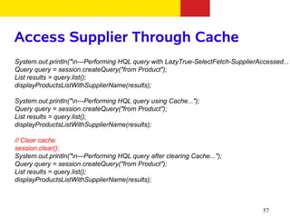 Access Supplier Through Cache
System.out.println("n---Performing HQL query with LazyTrue-SelectFetch-SupplierAccessed..."
Query query = session.createQuery("from Product");
List results = query.list();
displayProductsListWithSupplierName(results);

System.out.println("n---Performing HQL query using Cache...");
Query query = session.createQuery("from Product");
List results = query.list();
displayProductsListWithSupplierName(results);

// Clear cache
session.clear();
System.out.println("n---Performing HQL query after clearing Cache...");
Query query = session.createQuery("from Product");
List results = query.list();
displayProductsListWithSupplierName(results);



                                                                                  57
 