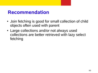 Recommendation
●   Join fetching is good for small collection of child
    objects often used with parent
●   Large collections and/or not always used
    collections are better retrieved with lazy select
    fetching




                                                          60
 
