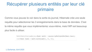 Récupérer plusieurs entités par leur clé
primaire
16L.Ouhamza, Avril 2020
Comme vous pouvez le voir dans la sortie du journal, Hibernate crée une seule
requête pour sélectionner les 3 enregistrements dans la base de données. C'est
la même requête que vous implémenteriez vous-même, mais l'API est beaucoup
plus facile à utiliser.
 