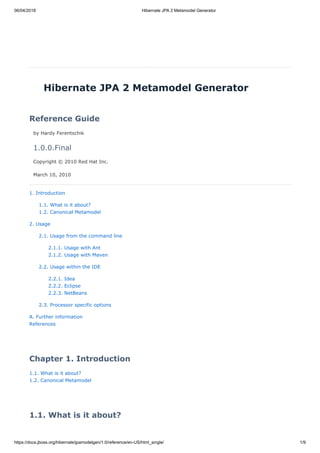 06/04/2018 Hibernate JPA 2 Metamodel Generator
https://docs.jboss.org/hibernate/jpamodelgen/1.0/reference/en-US/html_single/ 1/9
Hibernate JPA 2 Metamodel Generator
Reference Guide
by Hardy Ferentschik
1.0.0.Final
Copyright © 2010 Red Hat Inc.
March 10, 2010
1. Introduction
1.1. What is it about?
1.2. Canonical Metamodel
2. Usage
2.1. Usage from the command line
2.1.1. Usage with Ant
2.1.2. Usage with Maven
2.2. Usage within the IDE
2.2.1. Idea
2.2.2. Eclipse
2.2.3. NetBeans
2.3. Processor specific options
A. Further information
References
Chapter 1. Introduction
1.1. What is it about?
1.2. Canonical Metamodel
1.1. What is it about?
 
