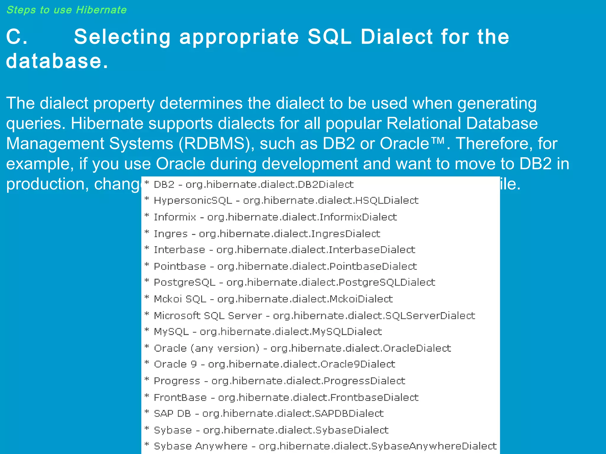 Steps to use Hibernate

C.
Selecting appropriate SQL Dialect for the
database.
The dialect property determines the dialect to be used when generating
queries. Hibernate supports dialects for all popular Relational Database
Management Systems (RDBMS), such as DB2 or Oracle™. Therefore, for
example, if you use Oracle during development and want to move to DB2 in
production, changes will only be required in the hibernate.cfg.xml file.

 