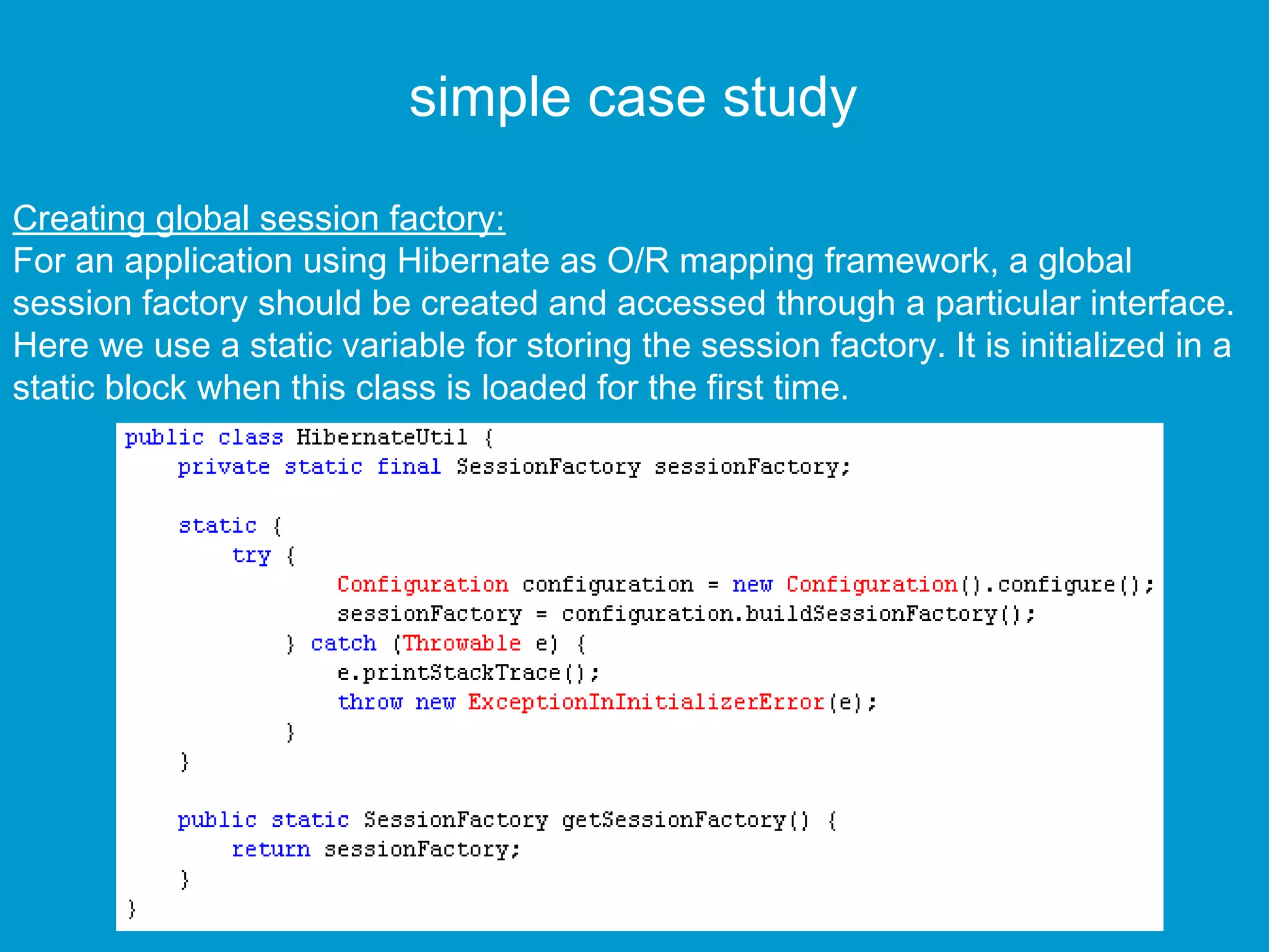 simple case study
Creating global session factory:
For an application using Hibernate as O/R mapping framework, a global
session factory should be created and accessed through a particular interface.
Here we use a static variable for storing the session factory. It is initialized in a
static block when this class is loaded for the first time.

 