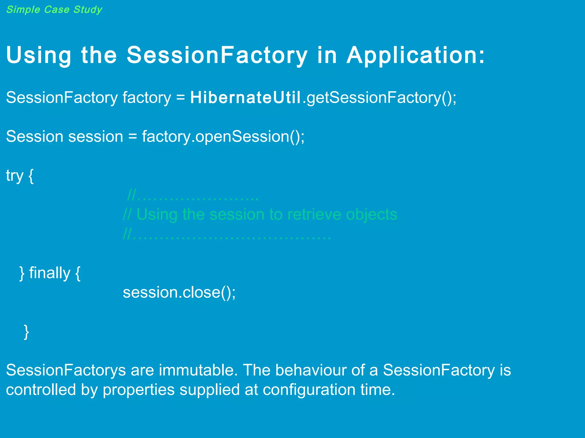 Simple Case Study

Using the SessionFactory in Application:
 
SessionFactory factory = HibernateUtil.getSessionFactory();
 
Session session = factory.openSession();  
try {

} finally {

//…………………..
// Using the session to retrieve objects
//……………………………….
session.close();

}
SessionFactorys are immutable. The behaviour of a SessionFactory is
controlled by properties supplied at configuration time.

 
