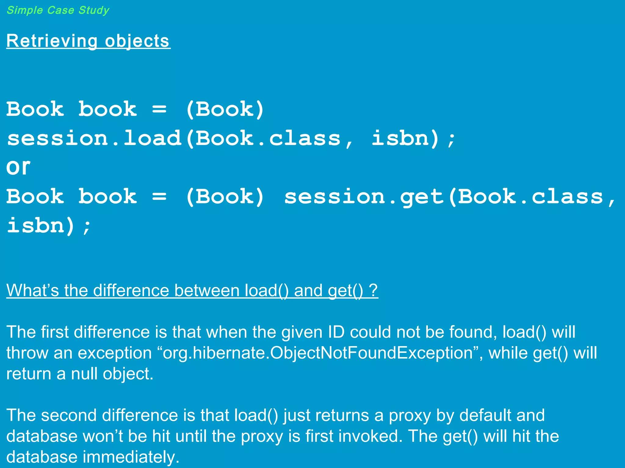 Simple Case Study

Retrieving objects
 

Book book = (Book)
session.load(Book.class, isbn);
or
Book book = (Book) session.get(Book.class,
isbn);
 

What’s the difference between load() and get() ?
The first difference is that when the given ID could not be found, load() will
throw an exception “org.hibernate.ObjectNotFoundException”, while get() will
return a null object.
The second difference is that load() just returns a proxy by default and
database won’t be hit until the proxy is first invoked. The get() will hit the
database immediately.

 