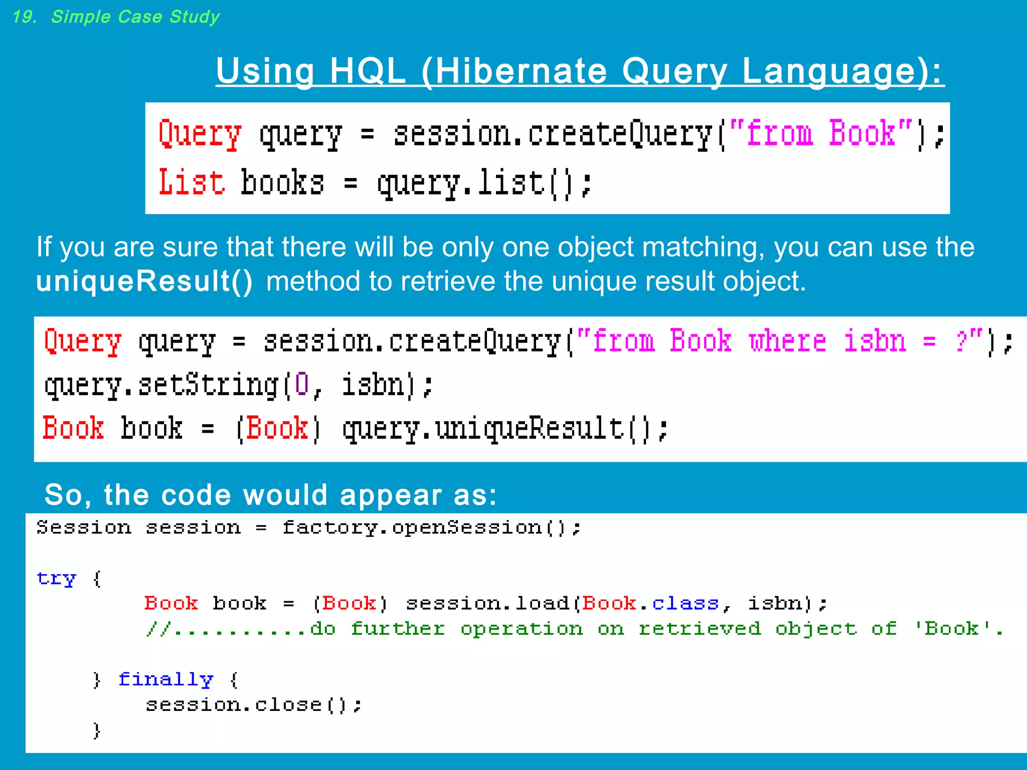19. Simple Case Study

Using HQL (Hibernate Query Language):

If you are sure that there will be only one object matching, you can use the
uniqueResult() method to retrieve the unique result object.

So, the code would appear as:

 