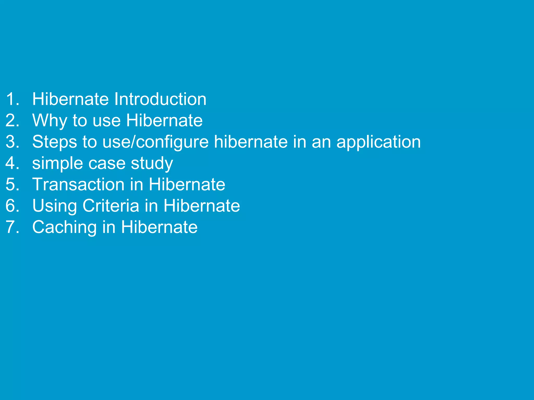 1.
2.
3.
4.
5.
6.
7.

Hibernate Introduction
Why to use Hibernate
Steps to use/configure hibernate in an application
simple case study
Transaction in Hibernate
Using Criteria in Hibernate
Caching in Hibernate

 