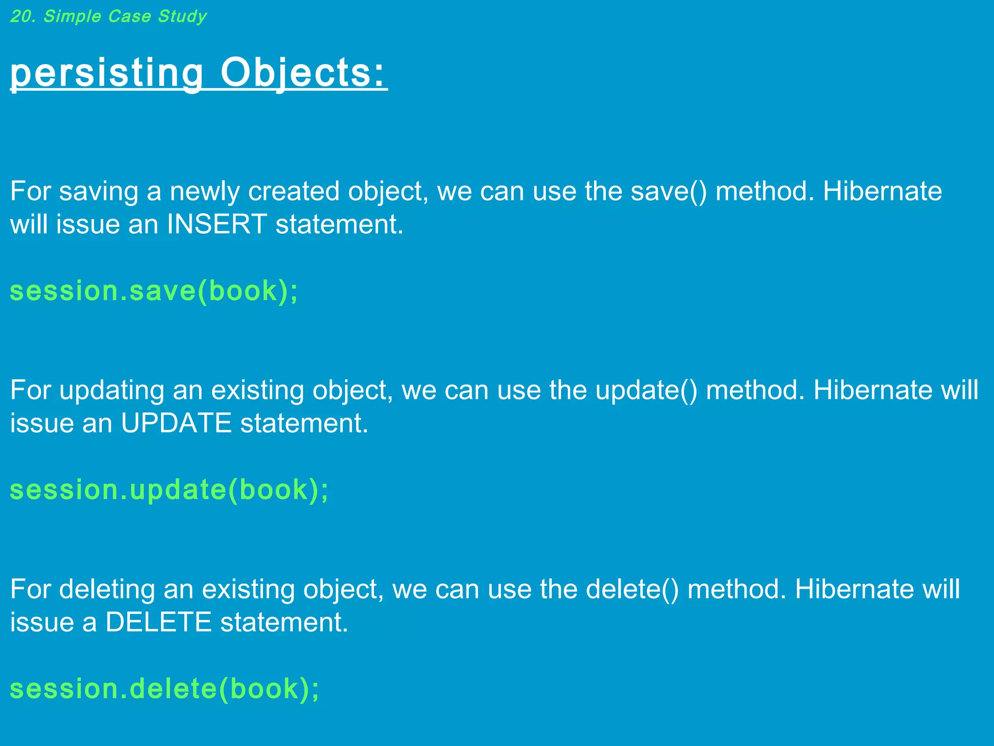 20. Simple Case Study

persisting Objects:
 
For saving a newly created object, we can use the save() method. Hibernate
will issue an INSERT statement.
 
session.save(book);
 
For updating an existing object, we can use the update() method. Hibernate will
issue an UPDATE statement.
 
session.update(book);
 
For deleting an existing object, we can use the delete() method. Hibernate will
issue a DELETE statement.
 
session.delete(book);

 