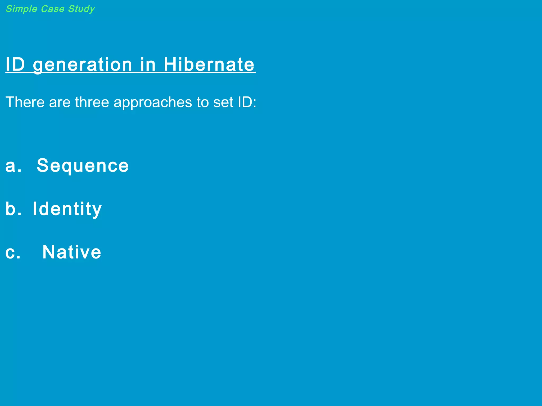 Simple Case Study

ID generation in Hibernate

 
There are three approaches to set ID:

 

a. Sequence
b. Identity
c.

Native

 