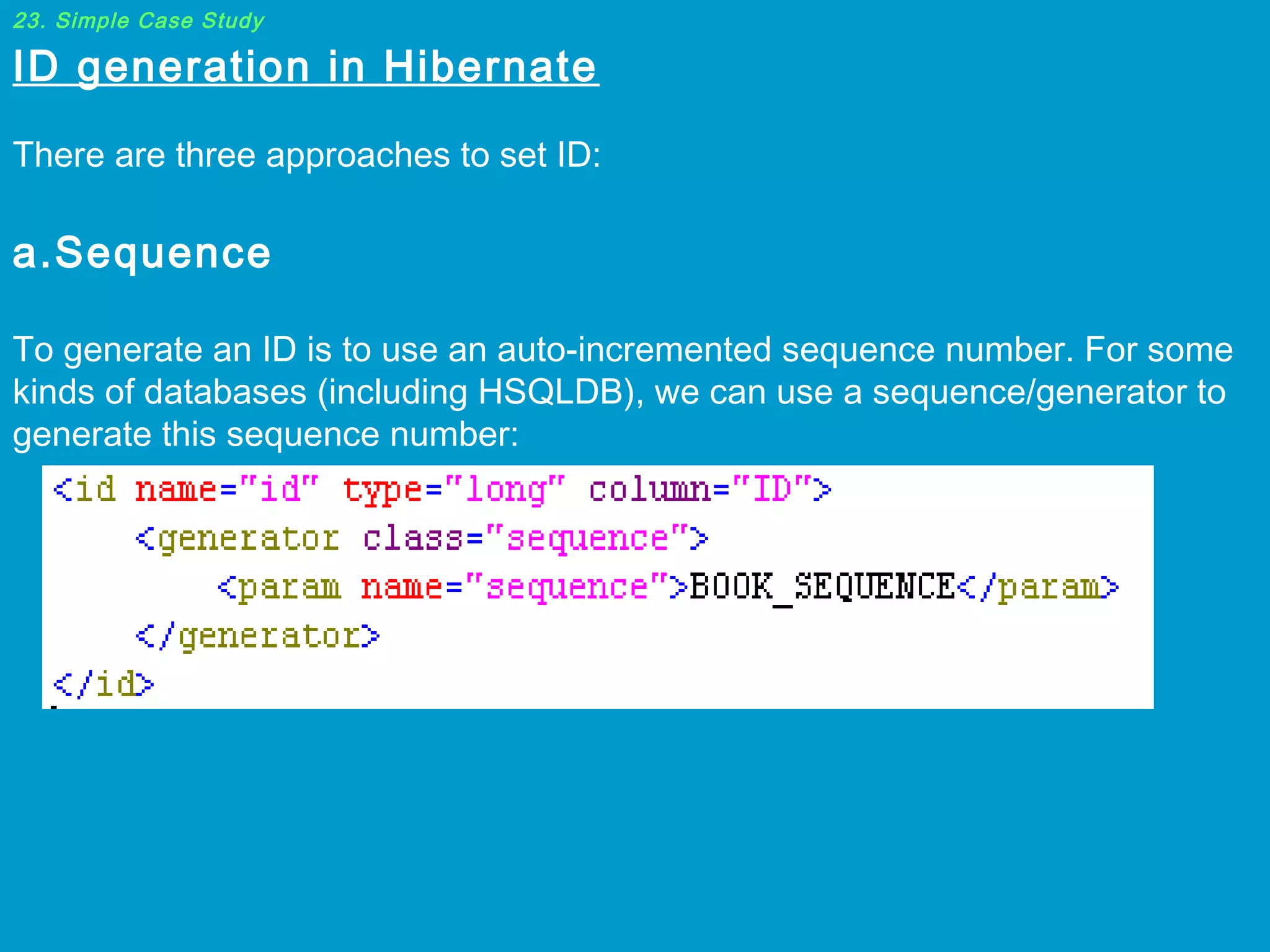23. Simple Case Study

ID generation in Hibernate

 
There are three approaches to set ID:

 
a.Sequence

To generate an ID is to use an auto-incremented sequence number. For some
kinds of databases (including HSQLDB), we can use a sequence/generator to
generate this sequence number:

 