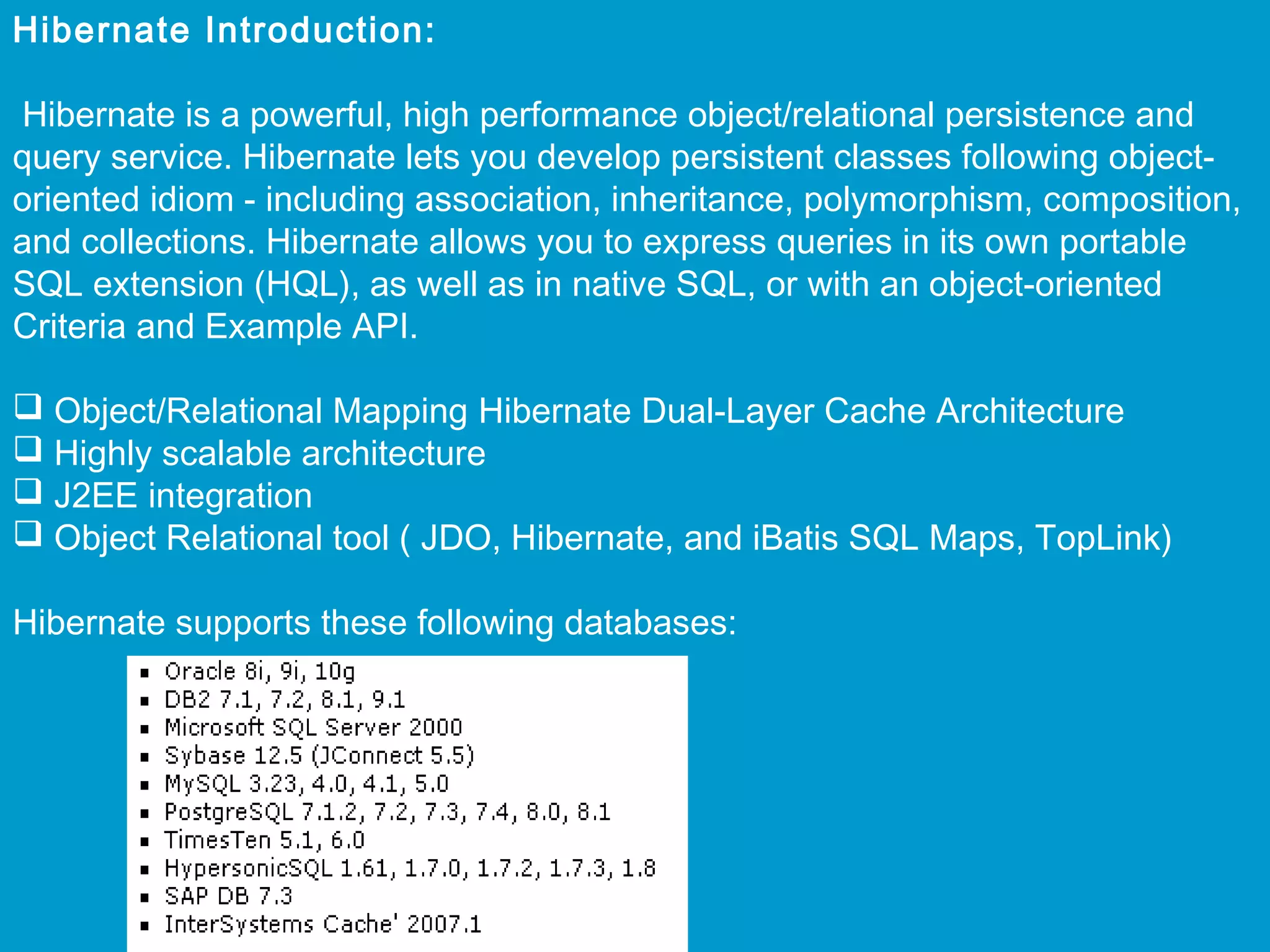 Hibernate Introduction:
Hibernate is a powerful, high performance object/relational persistence and
query service. Hibernate lets you develop persistent classes following objectoriented idiom - including association, inheritance, polymorphism, composition,
and collections. Hibernate allows you to express queries in its own portable
SQL extension (HQL), as well as in native SQL, or with an object-oriented
Criteria and Example API.
 
 Object/Relational Mapping Hibernate Dual-Layer Cache Architecture
 Highly scalable architecture
 J2EE integration
 Object Relational tool ( JDO, Hibernate, and iBatis SQL Maps, TopLink)
 
Hibernate supports these following databases:

 