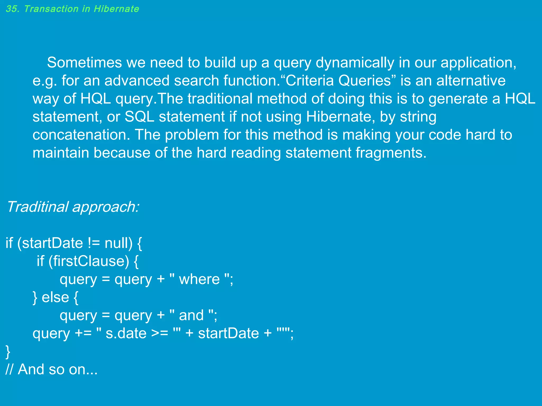 35. Transaction in Hibernate

Sometimes we need to build up a query dynamically in our application,
e.g. for an advanced search function.“Criteria Queries” is an alternative
way of HQL query.The traditional method of doing this is to generate a HQL
statement, or SQL statement if not using Hibernate, by string
concatenation. The problem for this method is making your code hard to
maintain because of the hard reading statement fragments.

Traditinal approach:
if (startDate != null) {
if (firstClause) {
query = query + " where ";
} else {
query = query + " and ";
query += " s.date >= '" + startDate + "'";
}
// And so on...

 
