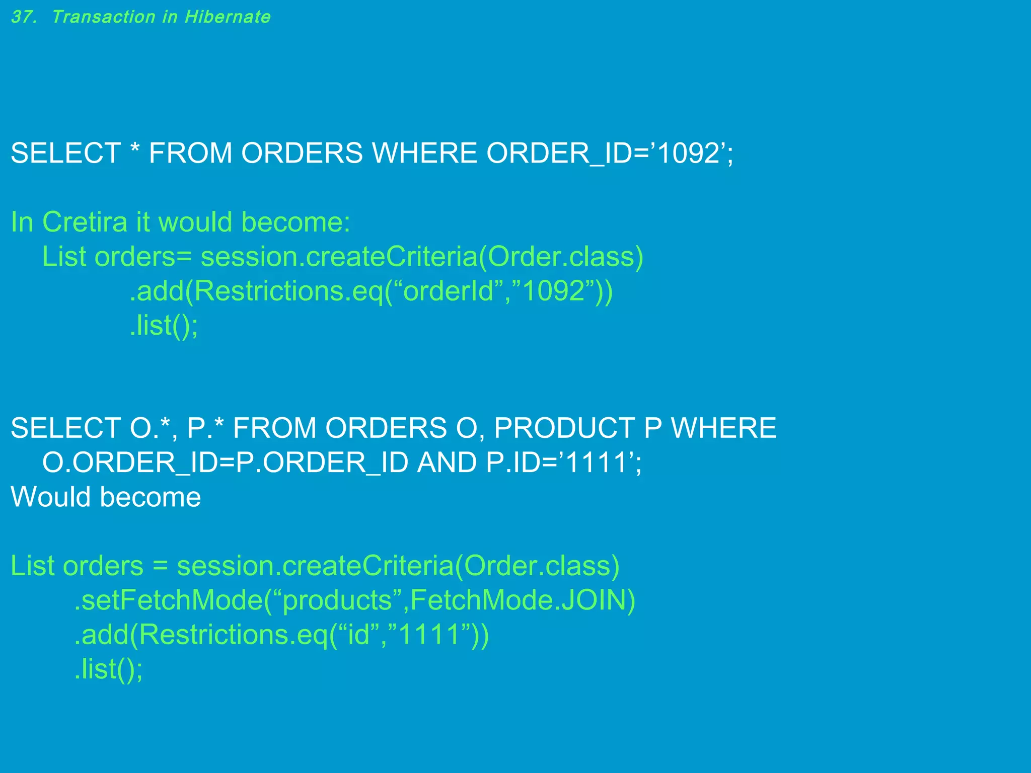 37. Transaction in Hibernate

SELECT * FROM ORDERS WHERE ORDER_ID=’1092’;
In Cretira it would become:
List orders= session.createCriteria(Order.class)
.add(Restrictions.eq(“orderId”,”1092”))
.list();
SELECT O.*, P.* FROM ORDERS O, PRODUCT P WHERE
O.ORDER_ID=P.ORDER_ID AND P.ID=’1111’;
Would become
List orders = session.createCriteria(Order.class)
.setFetchMode(“products”,FetchMode.JOIN)
.add(Restrictions.eq(“id”,”1111”))
.list();

 