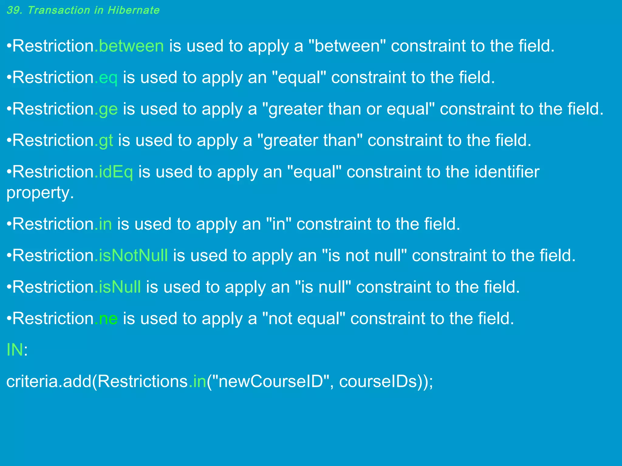 39. Transaction in Hibernate

•Restriction.between is used to apply a "between" constraint to the field.
•Restriction.eq is used to apply an "equal" constraint to the field.
•Restriction.ge is used to apply a "greater than or equal" constraint to the field.
•Restriction.gt is used to apply a "greater than" constraint to the field.
•Restriction.idEq is used to apply an "equal" constraint to the identifier
property.
•Restriction.in is used to apply an "in" constraint to the field.
•Restriction.isNotNull is used to apply an "is not null" constraint to the field.
•Restriction.isNull is used to apply an "is null" constraint to the field.
•Restriction.ne is used to apply a "not equal" constraint to the field.
IN:
criteria.add(Restrictions.in("newCourseID", courseIDs));

 