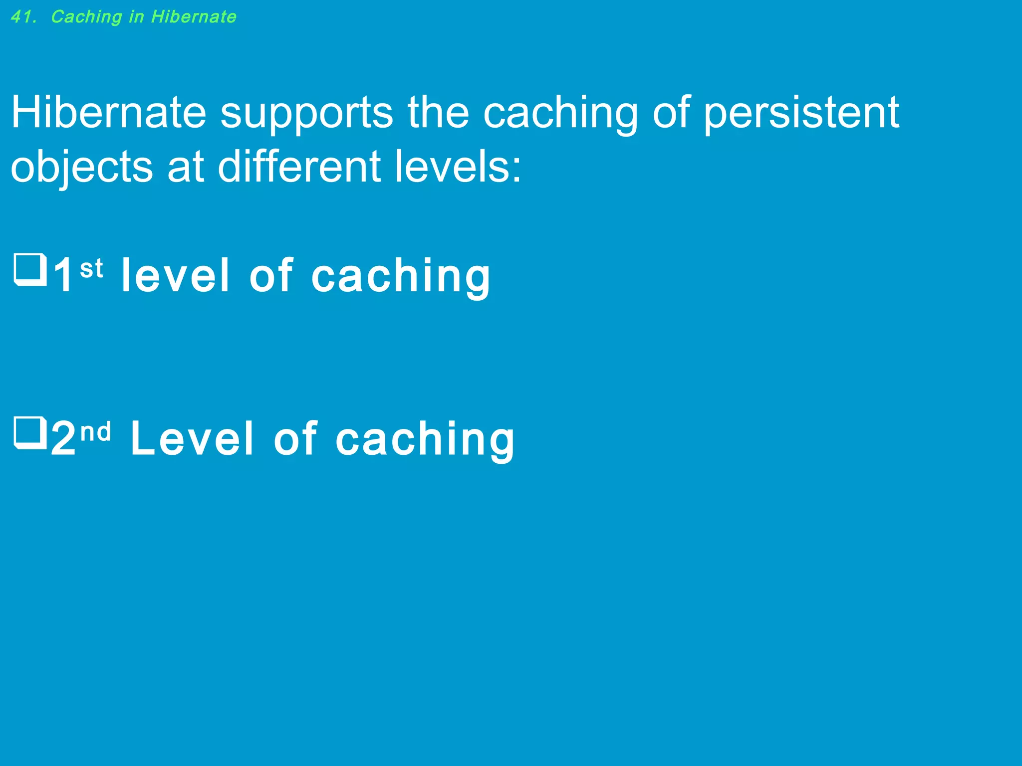 41. Caching in Hibernate

Hibernate supports the caching of persistent
objects at different levels:
1 st level of caching
2 nd Level of caching

 