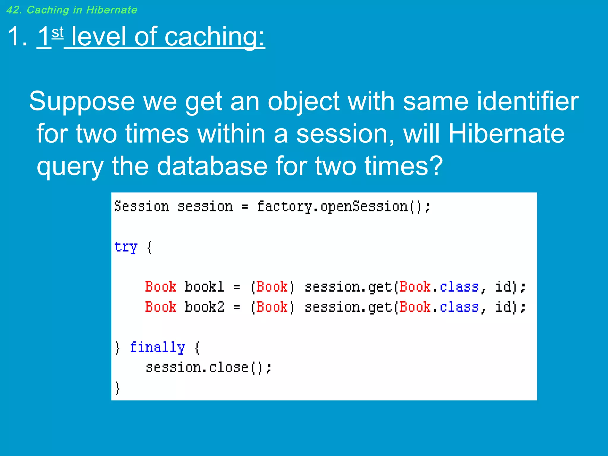 42. Caching in Hibernate

1. 1st level of caching:
 
Suppose we get an object with same identifier
for two times within a session, will Hibernate
query the database for two times? 

 