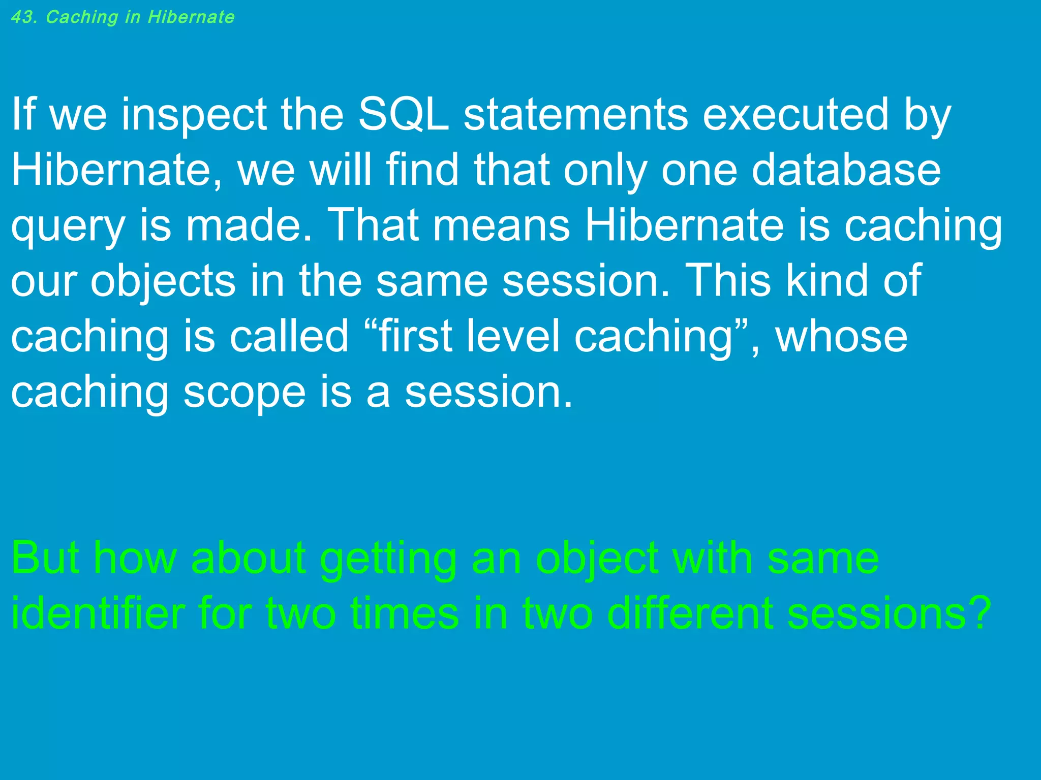 43. Caching in Hibernate

If we inspect the SQL statements executed by
Hibernate, we will find that only one database
query is made. That means Hibernate is caching
our objects in the same session. This kind of
caching is called “first level caching”, whose
caching scope is a session.
 
But how about getting an object with same
identifier for two times in two different sessions?

 