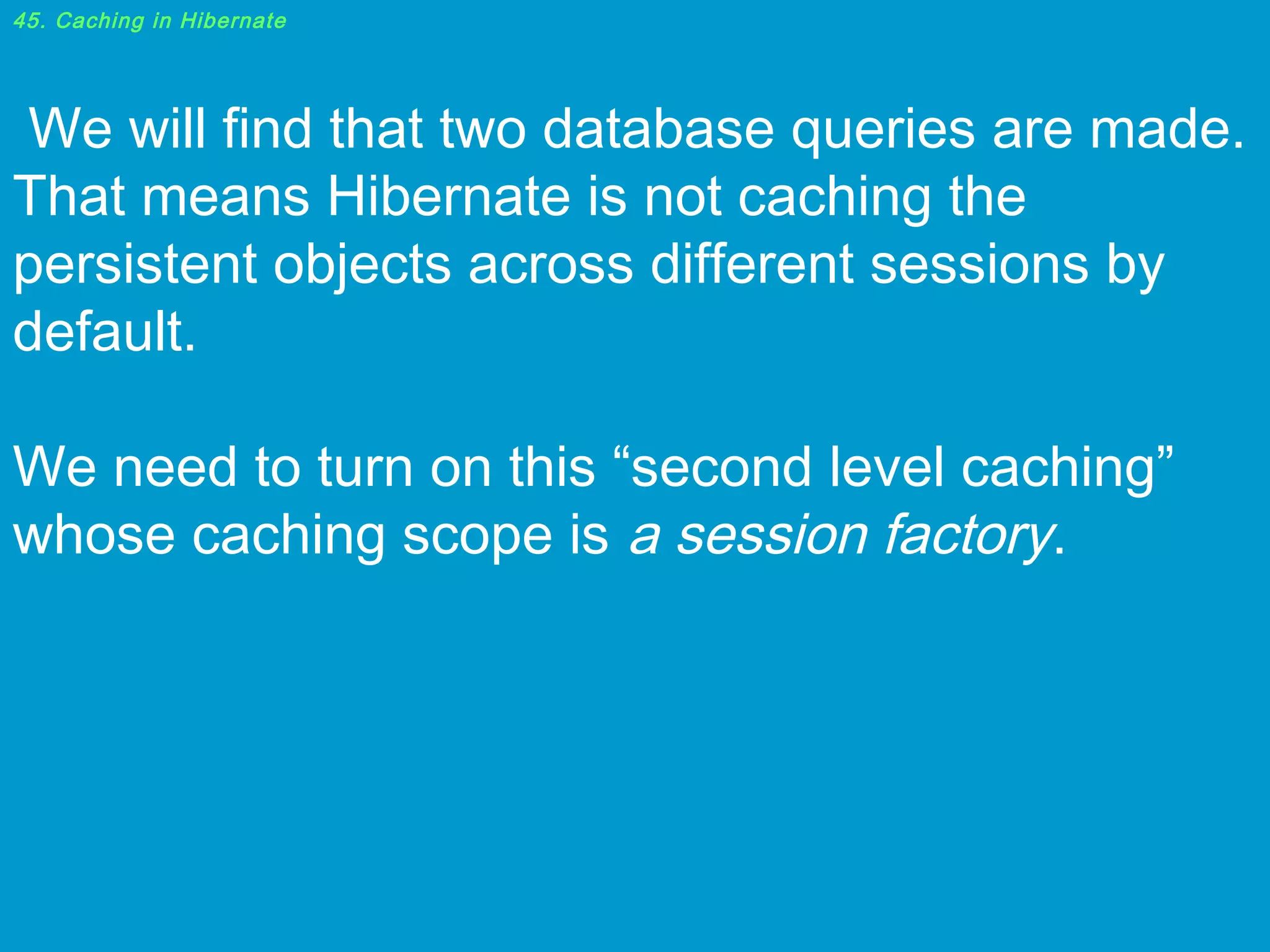 45. Caching in Hibernate

 We will find that two database queries are made.
That means Hibernate is not caching the
persistent objects across different sessions by
default.
We need to turn on this “second level caching”
whose caching scope is a session factory.

 