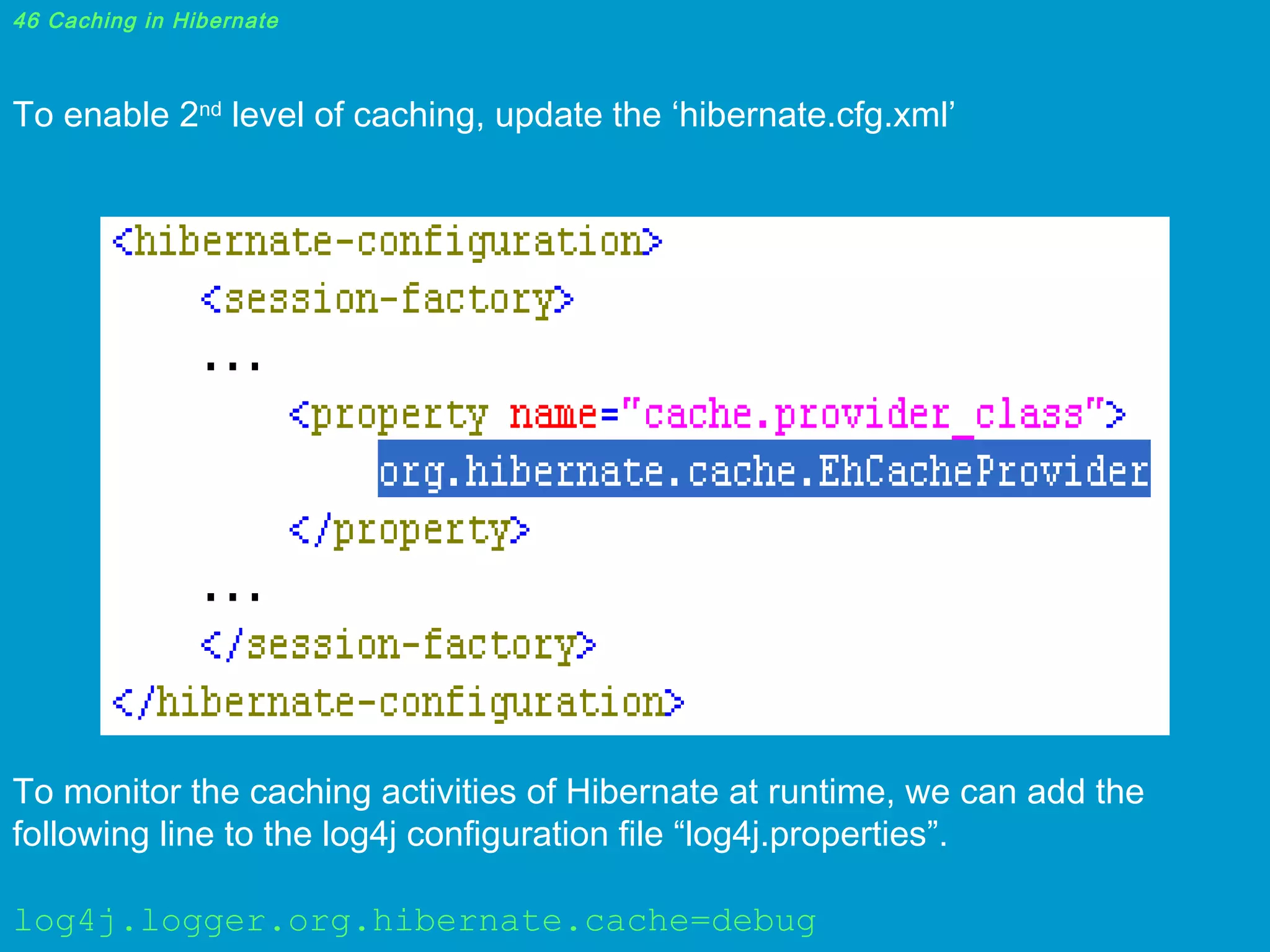 46 Caching in Hibernate

To enable 2nd level of caching, update the ‘hibernate.cfg.xml’

To monitor the caching activities of Hibernate at runtime, we can add the
following line to the log4j configuration file “log4j.properties”.
log4j.logger.org.hibernate.cache=debug

 