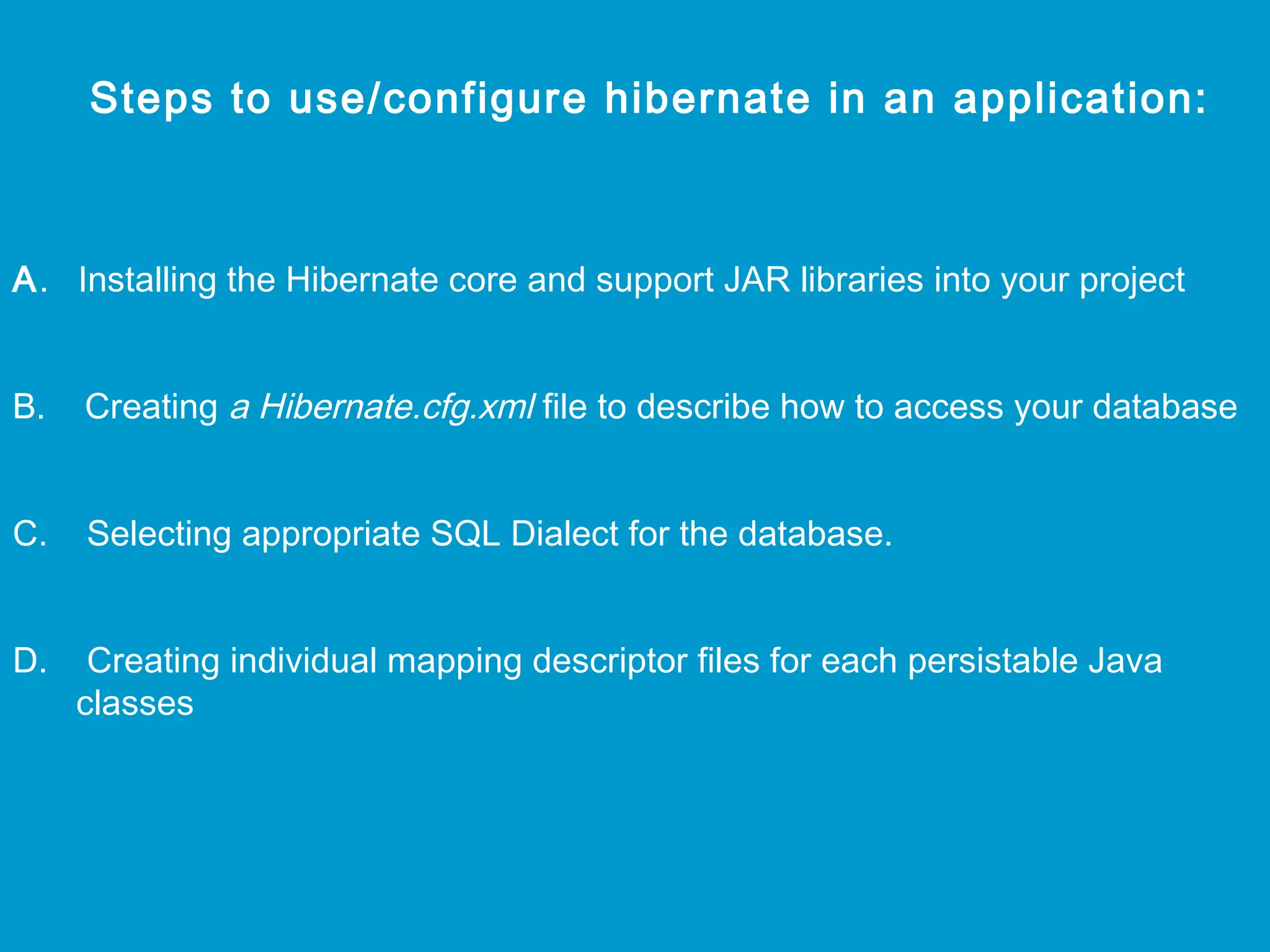 Steps to use/configure hibernate in an application:

A. Installing the Hibernate core and support JAR libraries into your project
B.

Creating a Hibernate.cfg.xml file to describe how to access your database

C.

Selecting appropriate SQL Dialect for the database.

D.

Creating individual mapping descriptor files for each persistable Java
classes

 