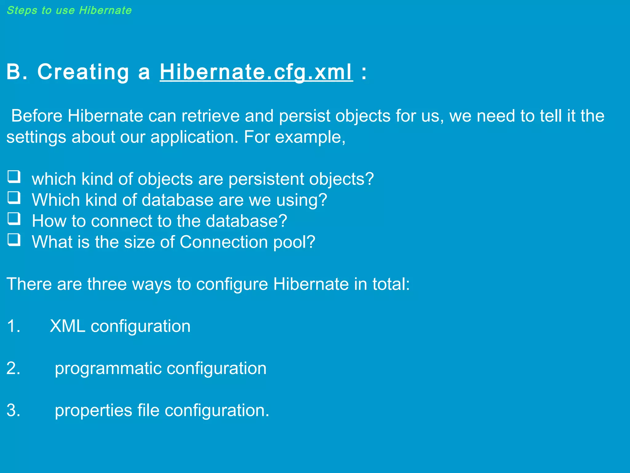 Steps to use Hibernate

B. Creating a Hibernate.cfg.xml :
Before Hibernate can retrieve and persist objects for us, we need to tell it the
settings about our application. For example,





which kind of objects are persistent objects?
Which kind of database are we using?
How to connect to the database?
What is the size of Connection pool?

There are three ways to configure Hibernate in total:
1.      XML configuration
2.       programmatic configuration
3.       properties file configuration.

 