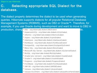 Steps to use Hibernate

C.
Selecting appropriate SQL Dialect for the
database.
The dialect property determines the dialect to be used when generating
queries. Hibernate supports dialects for all popular Relational Database
Management Systems (RDBMS), such as DB2 or Oracle™. Therefore, for
example, if you use Oracle during development and want to move to DB2 in
production, changes will only be required in the hibernate.cfg.xml file.

 