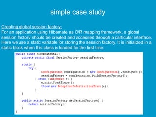 simple case study
Creating global session factory:
For an application using Hibernate as O/R mapping framework, a global
session factory should be created and accessed through a particular interface.
Here we use a static variable for storing the session factory. It is initialized in a
static block when this class is loaded for the first time.

 