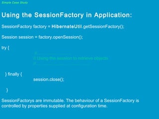 Simple Case Study

Using the SessionFactory in Application:
 
SessionFactory factory = HibernateUtil.getSessionFactory();
 
Session session = factory.openSession();  
try {

} finally {

//…………………..
// Using the session to retrieve objects
//……………………………….
session.close();

}
SessionFactorys are immutable. The behaviour of a SessionFactory is
controlled by properties supplied at configuration time.

 