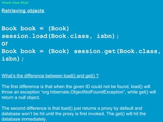 Simple Case Study

Retrieving objects
 

Book book = (Book)
session.load(Book.class, isbn);
or
Book book = (Book) session.get(Book.class,
isbn);
 

What’s the difference between load() and get() ?
The first difference is that when the given ID could not be found, load() will
throw an exception “org.hibernate.ObjectNotFoundException”, while get() will
return a null object.
The second difference is that load() just returns a proxy by default and
database won’t be hit until the proxy is first invoked. The get() will hit the
database immediately.

 