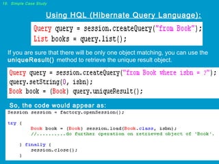 19. Simple Case Study

Using HQL (Hibernate Query Language):

If you are sure that there will be only one object matching, you can use the
uniqueResult() method to retrieve the unique result object.

So, the code would appear as:

 