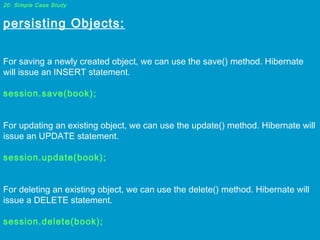 20. Simple Case Study

persisting Objects:
 
For saving a newly created object, we can use the save() method. Hibernate
will issue an INSERT statement.
 
session.save(book);
 
For updating an existing object, we can use the update() method. Hibernate will
issue an UPDATE statement.
 
session.update(book);
 
For deleting an existing object, we can use the delete() method. Hibernate will
issue a DELETE statement.
 
session.delete(book);

 