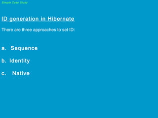Simple Case Study

ID generation in Hibernate

 
There are three approaches to set ID:

 

a. Sequence
b. Identity
c.

Native

 