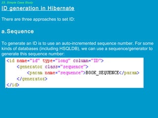 23. Simple Case Study

ID generation in Hibernate

 
There are three approaches to set ID:

 
a.Sequence

To generate an ID is to use an auto-incremented sequence number. For some
kinds of databases (including HSQLDB), we can use a sequence/generator to
generate this sequence number:

 