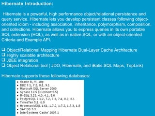 Hibernate Introduction:
Hibernate is a powerful, high performance object/relational persistence and
query service. Hibernate lets you develop persistent classes following objectoriented idiom - including association, inheritance, polymorphism, composition,
and collections. Hibernate allows you to express queries in its own portable
SQL extension (HQL), as well as in native SQL, or with an object-oriented
Criteria and Example API.
 
 Object/Relational Mapping Hibernate Dual-Layer Cache Architecture
 Highly scalable architecture
 J2EE integration
 Object Relational tool ( JDO, Hibernate, and iBatis SQL Maps, TopLink)
 
Hibernate supports these following databases:

 