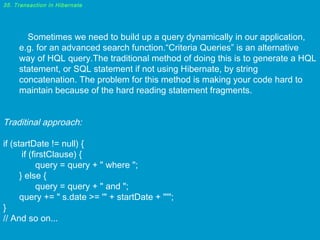 35. Transaction in Hibernate

Sometimes we need to build up a query dynamically in our application,
e.g. for an advanced search function.“Criteria Queries” is an alternative
way of HQL query.The traditional method of doing this is to generate a HQL
statement, or SQL statement if not using Hibernate, by string
concatenation. The problem for this method is making your code hard to
maintain because of the hard reading statement fragments.

Traditinal approach:
if (startDate != null) {
if (firstClause) {
query = query + " where ";
} else {
query = query + " and ";
query += " s.date >= '" + startDate + "'";
}
// And so on...

 