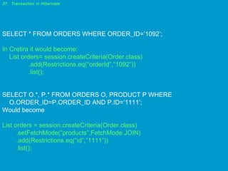 37. Transaction in Hibernate

SELECT * FROM ORDERS WHERE ORDER_ID=’1092’;
In Cretira it would become:
List orders= session.createCriteria(Order.class)
.add(Restrictions.eq(“orderId”,”1092”))
.list();
SELECT O.*, P.* FROM ORDERS O, PRODUCT P WHERE
O.ORDER_ID=P.ORDER_ID AND P.ID=’1111’;
Would become
List orders = session.createCriteria(Order.class)
.setFetchMode(“products”,FetchMode.JOIN)
.add(Restrictions.eq(“id”,”1111”))
.list();

 