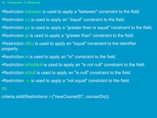 39. Transaction in Hibernate

•Restriction.between is used to apply a "between" constraint to the field.
•Restriction.eq is used to apply an "equal" constraint to the field.
•Restriction.ge is used to apply a "greater than or equal" constraint to the field.
•Restriction.gt is used to apply a "greater than" constraint to the field.
•Restriction.idEq is used to apply an "equal" constraint to the identifier
property.
•Restriction.in is used to apply an "in" constraint to the field.
•Restriction.isNotNull is used to apply an "is not null" constraint to the field.
•Restriction.isNull is used to apply an "is null" constraint to the field.
•Restriction.ne is used to apply a "not equal" constraint to the field.
IN:
criteria.add(Restrictions.in("newCourseID", courseIDs));

 