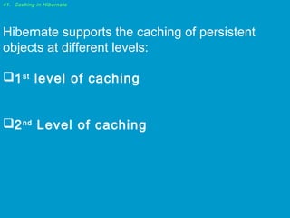 41. Caching in Hibernate

Hibernate supports the caching of persistent
objects at different levels:
1 st level of caching
2 nd Level of caching

 