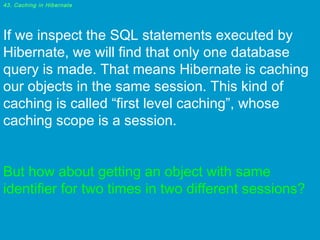 43. Caching in Hibernate

If we inspect the SQL statements executed by
Hibernate, we will find that only one database
query is made. That means Hibernate is caching
our objects in the same session. This kind of
caching is called “first level caching”, whose
caching scope is a session.
 
But how about getting an object with same
identifier for two times in two different sessions?

 