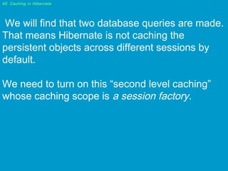 45. Caching in Hibernate

 We will find that two database queries are made.
That means Hibernate is not caching the
persistent objects across different sessions by
default.
We need to turn on this “second level caching”
whose caching scope is a session factory.

 